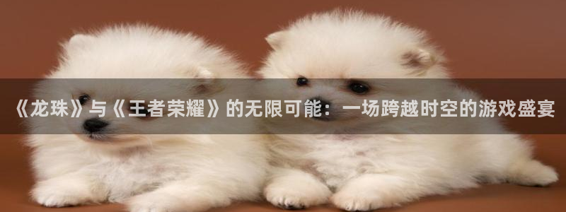 星欧娱乐升级5994月：《龙珠》与《王者荣耀》的无限可能：一
